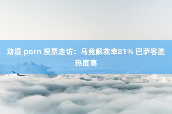 动漫 porn 投票走访：马竞解救率81% 巴萨客胜热度高