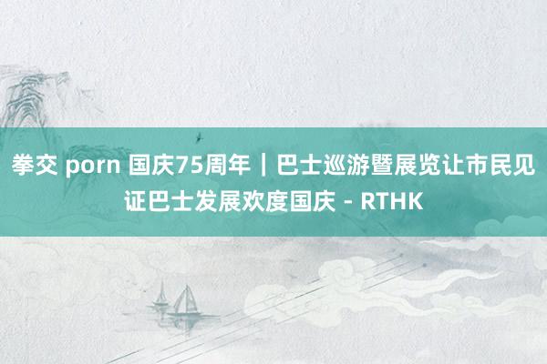 拳交 porn 国庆75周年|巴士巡游暨展览让市民见证巴士发展欢度国庆 - RTHK