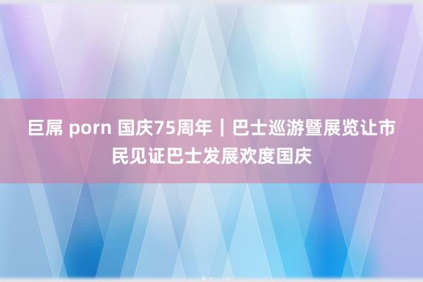 巨屌 porn 国庆75周年|巴士巡游暨展览让市民见证巴士发展欢度国庆