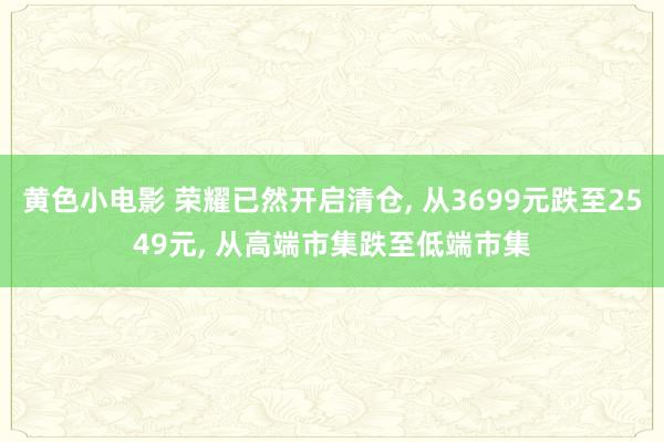 黄色小电影 荣耀已然开启清仓， 从3699元跌至2549元， 从高端市集跌至低端市集