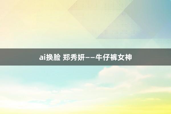 ai换脸 郑秀妍——牛仔裤女神