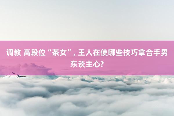 调教 高段位“茶女”， 王人在使哪些技巧拿合手男东谈主心?