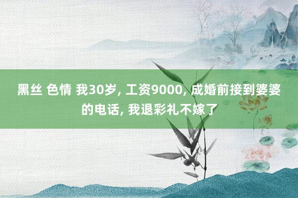 黑丝 色情 我30岁， 工资9000， 成婚前接到婆婆的电话， 我退彩礼不嫁了