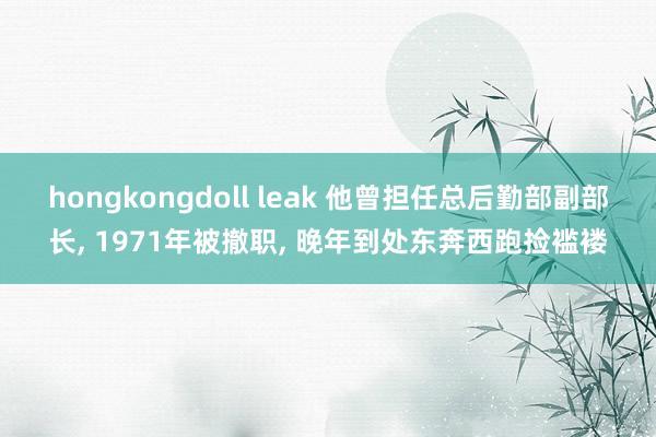 hongkongdoll leak 他曾担任总后勤部副部长， 1971年被撤职， 晚年到处东奔西跑捡褴褛