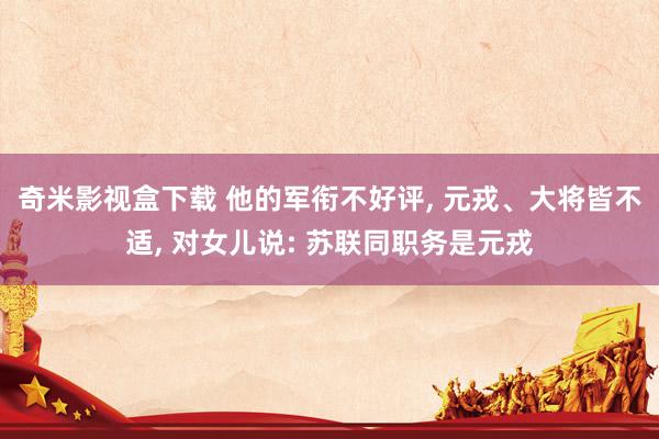 奇米影视盒下载 他的军衔不好评， 元戎、大将皆不适， 对女儿说: 苏联同职务是元戎