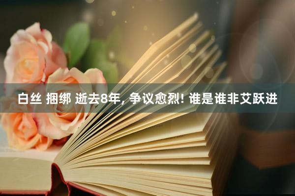 白丝 捆绑 逝去8年， 争议愈烈! 谁是谁非艾跃进