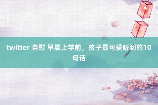 twitter 自慰 早晨上学前，孩子最可爱听到的10句话