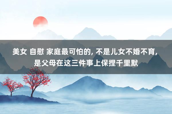 美女 自慰 家庭最可怕的， 不是儿女不婚不育， 是父母在这三件事上保捏千里默
