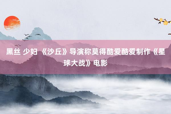 黑丝 少妇 《沙丘》导演称莫得酷爱酷爱制作《星球大战》电影