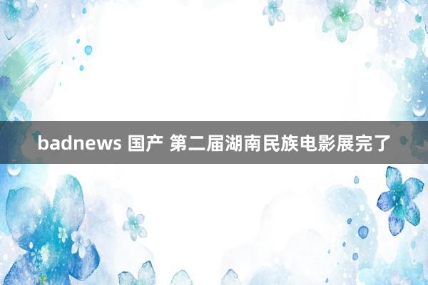 badnews 国产 第二届湖南民族电影展完了