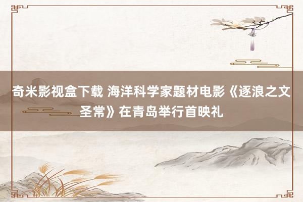 奇米影视盒下载 海洋科学家题材电影《逐浪之文圣常》在青岛举行首映礼