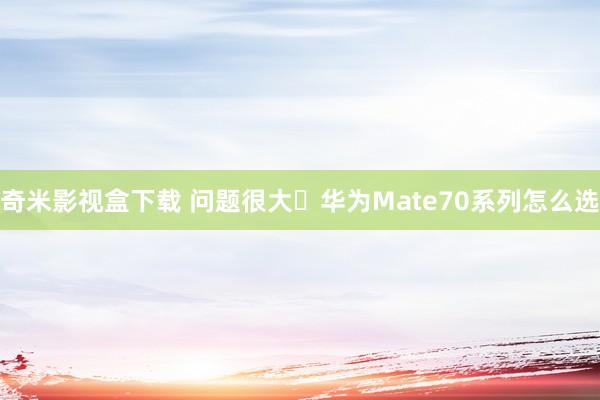 奇米影视盒下载 问题很大❗华为Mate70系列怎么选