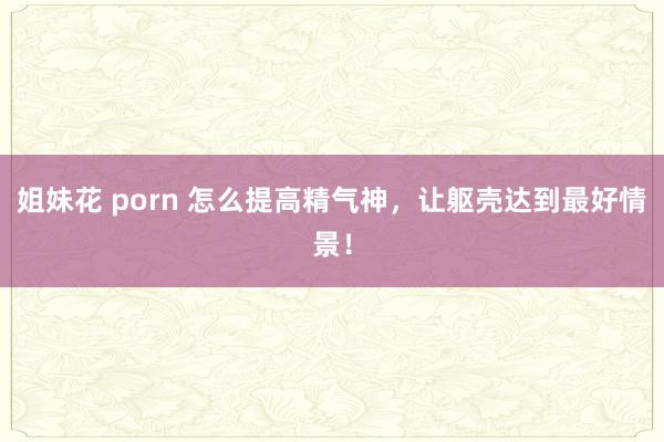姐妹花 porn 怎么提高精气神,让躯壳达到最好情景!