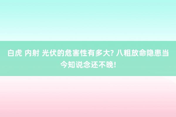 白虎 内射 光伏的危害性有多大? 八粗放命隐患当今知说念还不晚!