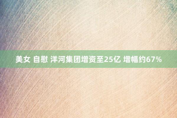 美女 自慰 洋河集团增资至25亿 增幅约67%