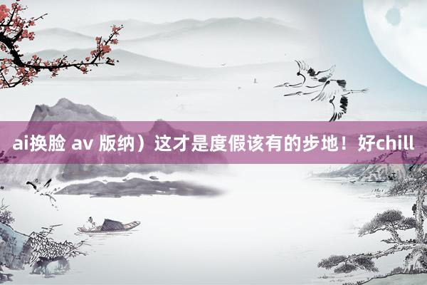 ai换脸 av 版纳）这才是度假该有的步地！好chill