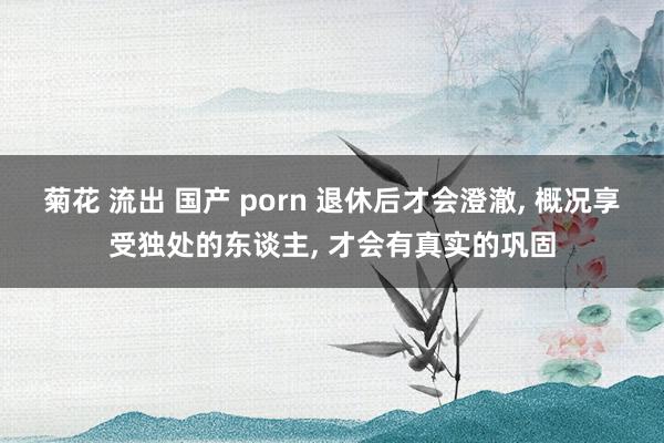 菊花 流出 国产 porn 退休后才会澄澈， 概况享受独处的东谈主， 才会有真实的巩固