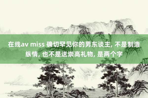 在线av miss 确切罕见你的男东谈主， 不是制造纵情， 也不是送崇高礼物， 是两个字