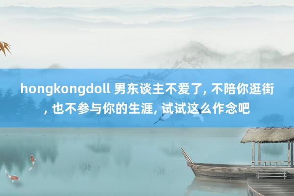 hongkongdoll 男东谈主不爱了， 不陪你逛街， 也不参与你的生涯， 试试这么作念吧