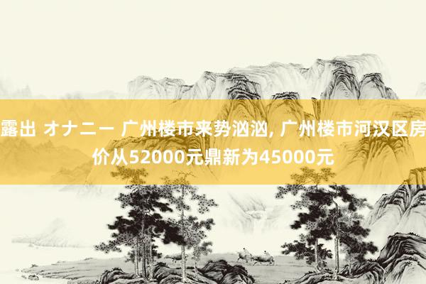 露出 オナニー 广州楼市来势汹汹， 广州楼市河汉区房价从52000元鼎新为45000元