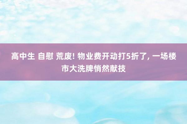 高中生 自慰 荒废! 物业费开动打5折了， 一场楼市大洗牌悄然献技