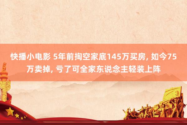 快播小电影 5年前掏空家底145万买房， 如今75万卖掉， 亏了可全家东说念主轻装上阵