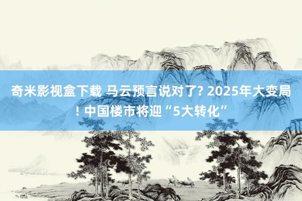 奇米影视盒下载 马云预言说对了? 2025年大变局! 中国楼市将迎“5大转化”