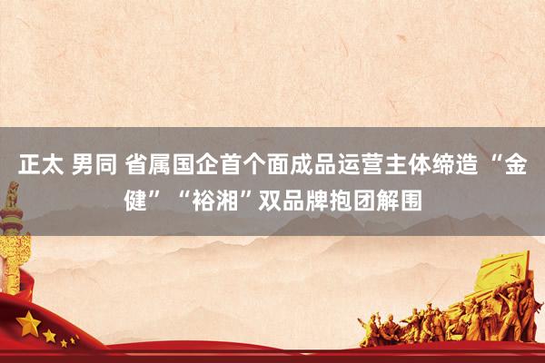 正太 男同 省属国企首个面成品运营主体缔造 “金健” “裕湘”双品牌抱团解围