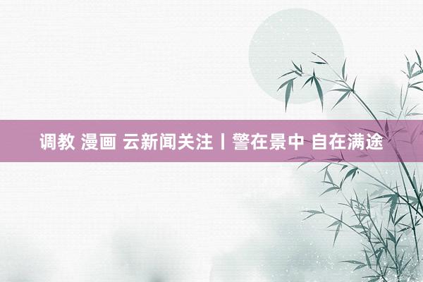 调教 漫画 云新闻关注丨警在景中 自在满途
