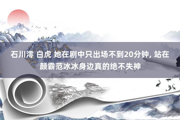 石川澪 白虎 她在剧中只出场不到20分钟， 站在颜霸范冰冰身边真的绝不失神