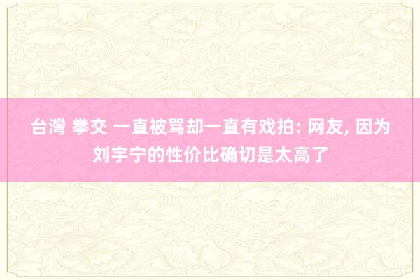 台灣 拳交 一直被骂却一直有戏拍: 网友， 因为刘宇宁的性价比确切是太高了