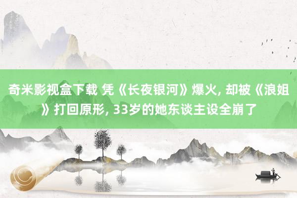 奇米影视盒下载 凭《长夜银河》爆火， 却被《浪姐》打回原形， 33岁的她东谈主设全崩了