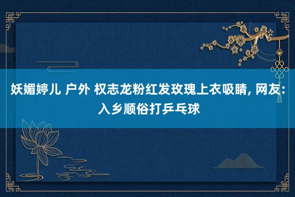 妖媚婷儿 户外 权志龙粉红发玫瑰上衣吸睛， 网友: 入乡顺俗打乒乓球