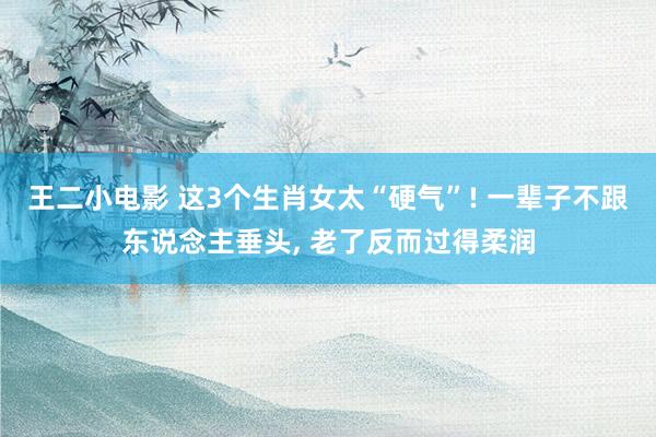 王二小电影 这3个生肖女太“硬气”! 一辈子不跟东说念主垂头， 老了反而过得柔润