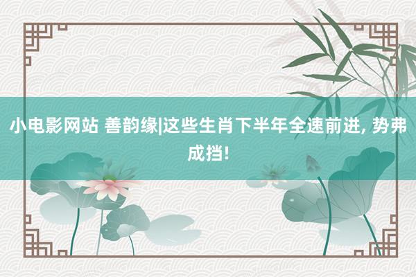 小电影网站 善韵缘|这些生肖下半年全速前进， 势弗成挡!