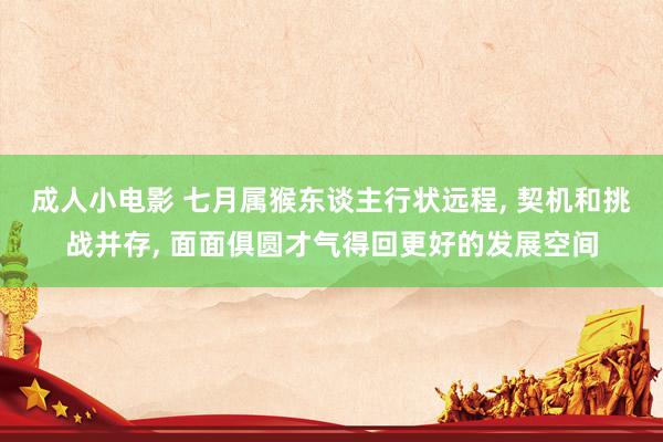 成人小电影 七月属猴东谈主行状远程， 契机和挑战并存， 面面俱圆才气得回更好的发展空间
