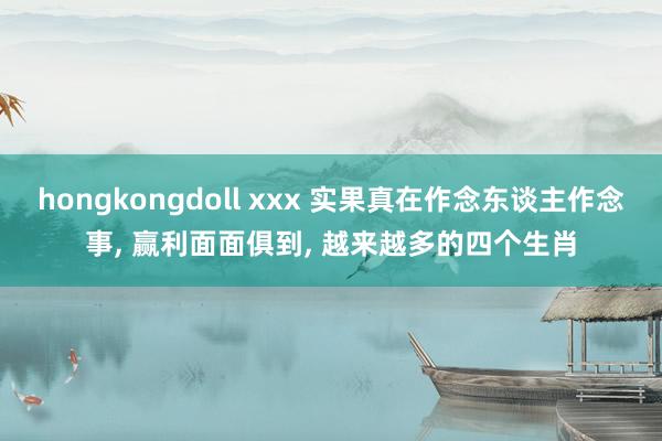 hongkongdoll xxx 实果真在作念东谈主作念事， 赢利面面俱到， 越来越多的四个生肖