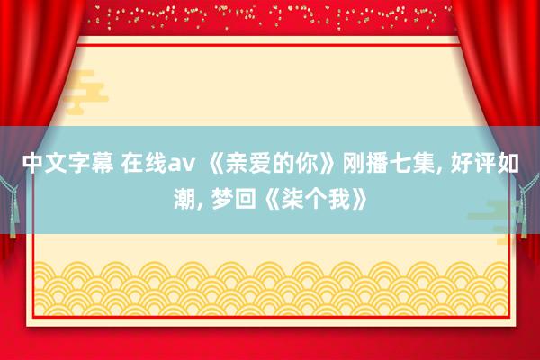中文字幕 在线av 《亲爱的你》刚播七集， 好评如潮， 梦回《柒个我》