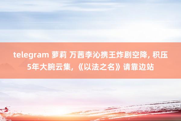 telegram 萝莉 万茜李沁携王炸剧空降， 积压5年大腕云集， 《以法之名》请靠边站