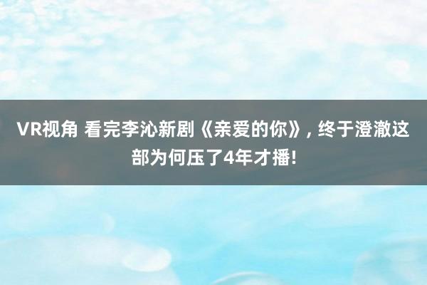 VR视角 看完李沁新剧《亲爱的你》， 终于澄澈这部为何压了4年才播!