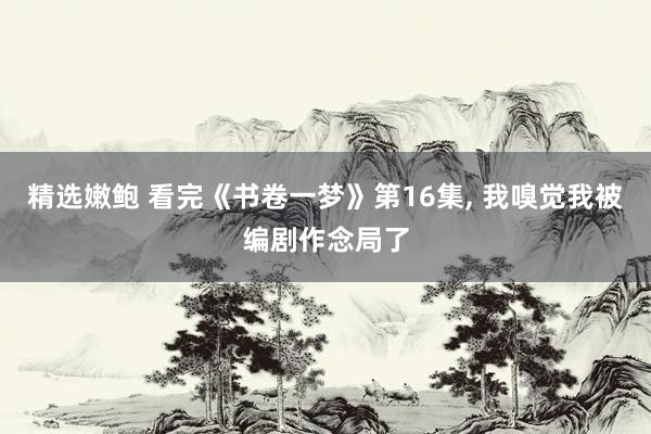 精选嫩鲍 看完《书卷一梦》第16集， 我嗅觉我被编剧作念局了